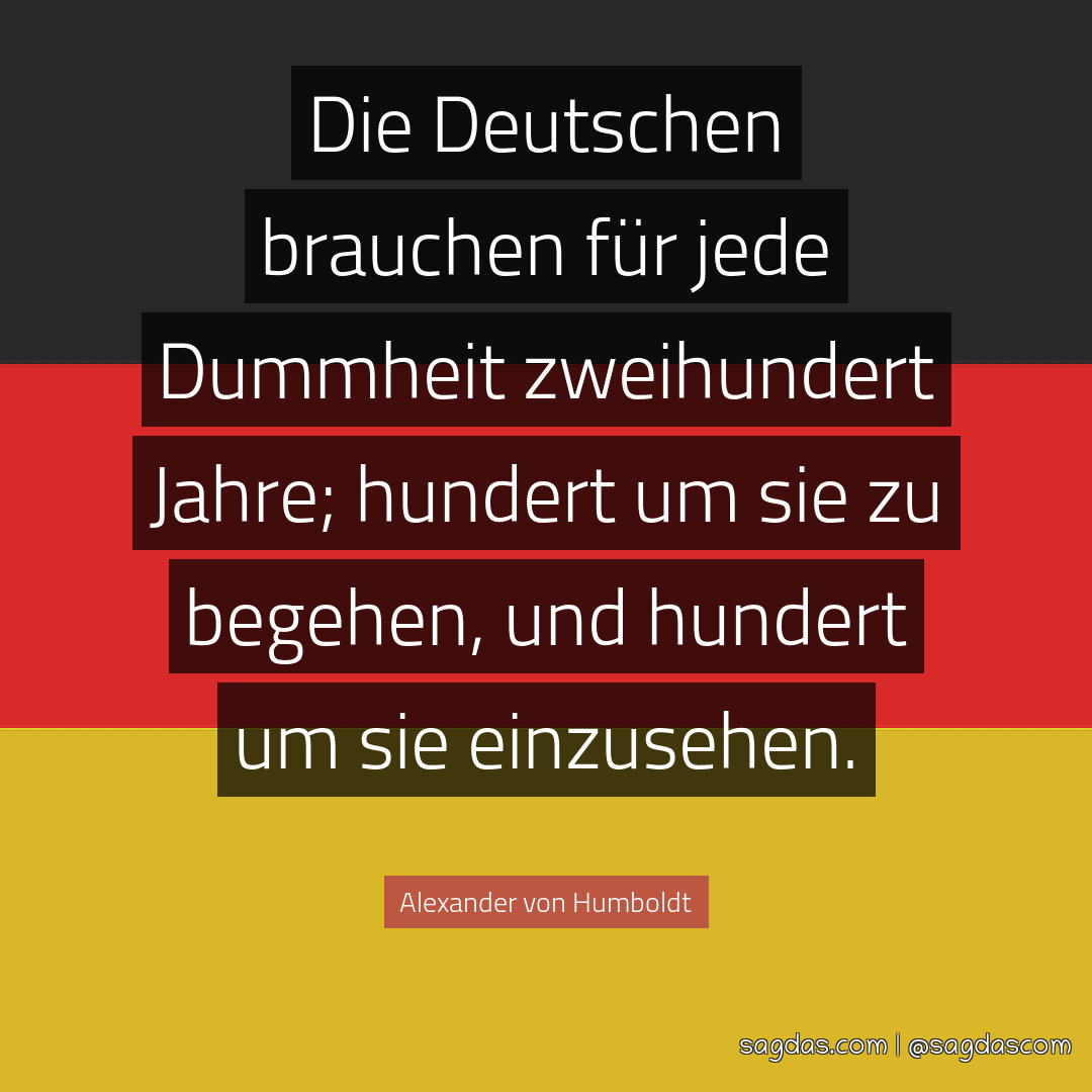Die Deutschen brauchen für jede Dummheit zweihundert Jahre; hundert um sie zu begehen, und hundert um sie einzusehen.