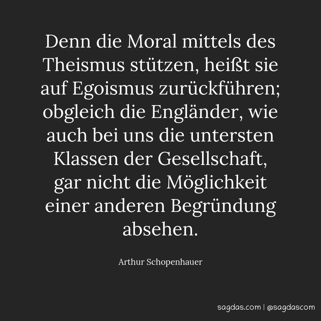 Denn die Moral mittels des Theismus stützen, heißt sie auf Egoismus zurückführen; obgleich die Engländer, wie auch bei uns die untersten Klassen der Gesellschaft, gar nicht die Möglichkeit einer anderen Begründung absehen.