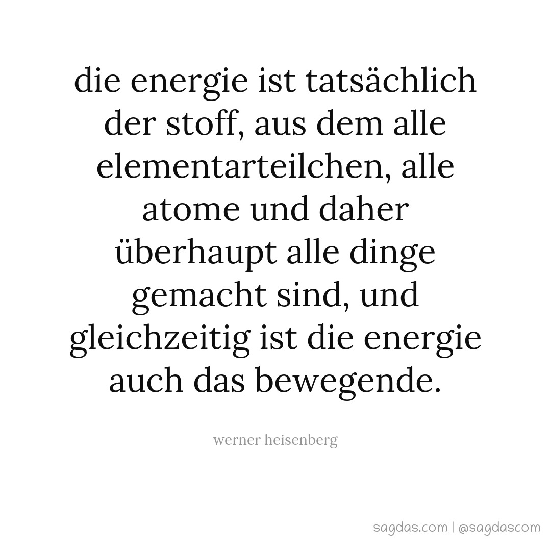 Die Energie ist tatsächlich der Stoff, aus dem alle Elementarteilchen, alle Atome und daher überhaupt alle Dinge gemacht sind, und gleichzeitig ist die Energie auch das Bewegende.