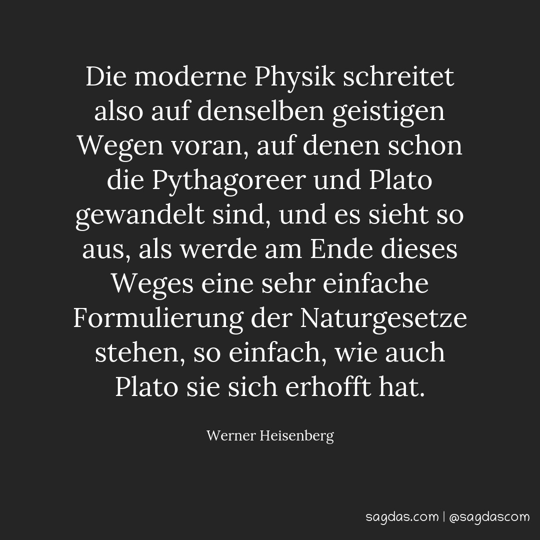 Die moderne Physik schreitet also auf denselben geistigen Wegen voran, auf denen schon die Pythagoreer und Plato gewandelt sind, und es sieht so aus, als werde am Ende dieses Weges eine sehr einfache Formulierung der Naturgesetze stehen, so einfach, wie auch Plato sie sich erhofft hat.